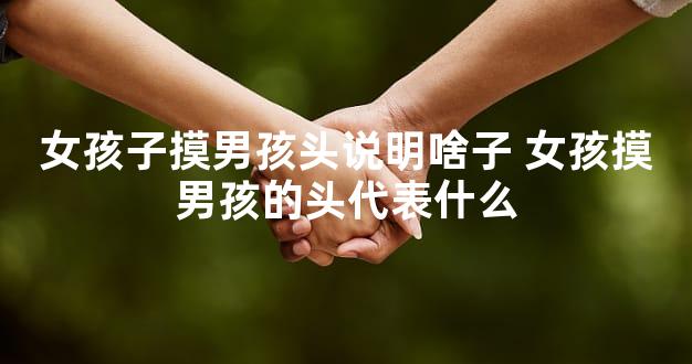 女孩子摸男孩头说明啥子 女孩摸男孩的头代表什么